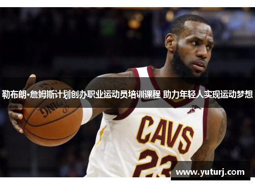 勒布朗·詹姆斯计划创办职业运动员培训课程 助力年轻人实现运动梦想
