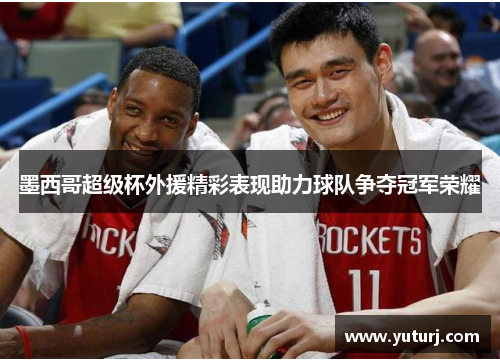 墨西哥超级杯外援精彩表现助力球队争夺冠军荣耀