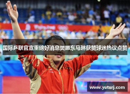 国际乒联官宣重磅好消息樊振东马琳获赞球迷热议点赞