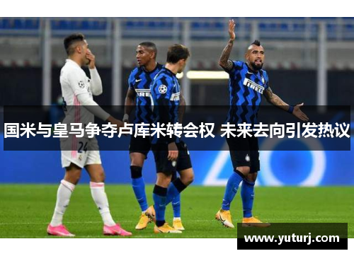 国米与皇马争夺卢库米转会权 未来去向引发热议
