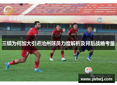 三镇为何加大引进沧州球员力度解析及背后战略考量