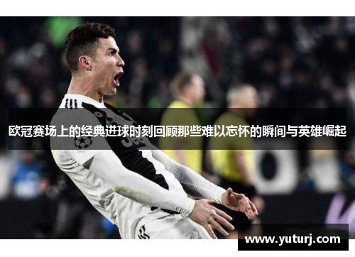 欧冠赛场上的经典进球时刻回顾那些难以忘怀的瞬间与英雄崛起