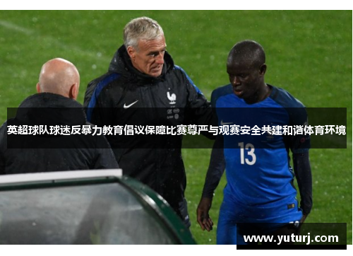 英超球队球迷反暴力教育倡议保障比赛尊严与观赛安全共建和谐体育环境