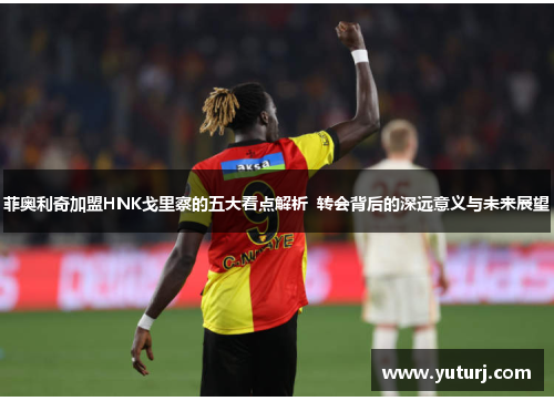 菲奥利奇加盟HNK戈里察的五大看点解析  转会背后的深远意义与未来展望 菲奥利奇加盟HNK戈里察的五大看点解析  转会背后的深远意义与未来展望