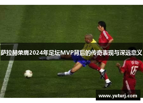 萨拉赫荣膺2024年足坛MVP背后的传奇表现与深远意义