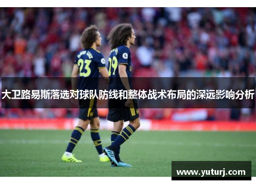 大卫路易斯落选对球队防线和整体战术布局的深远影响分析