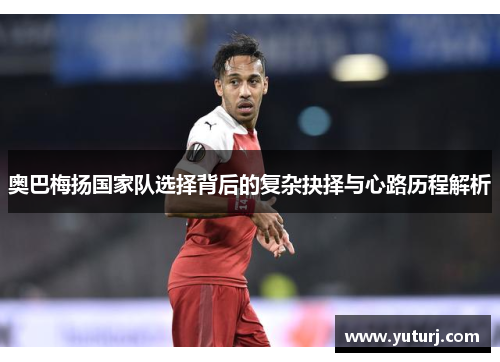 奥巴梅扬国家队选择背后的复杂抉择与心路历程解析 奥巴梅扬国家队选择背后的复杂抉择与心路历程解析