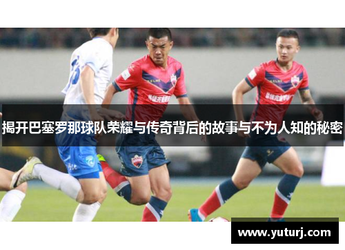 揭开巴塞罗那球队荣耀与传奇背后的故事与不为人知的秘密