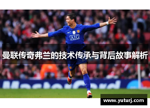 曼联传奇弗兰的技术传承与背后故事解析 曼联传奇弗兰的技术传承与背后故事解析