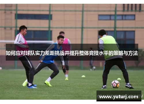 如何应对球队实力差距挑战并提升整体竞技水平的策略与方法