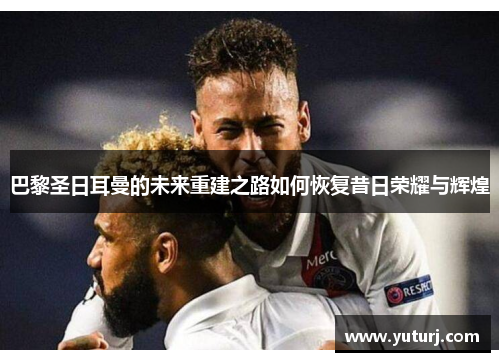 巴黎圣日耳曼的未来重建之路如何恢复昔日荣耀与辉煌