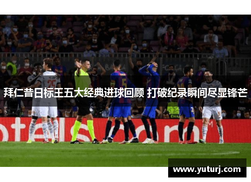 拜仁昔日标王五大经典进球回顾 打破纪录瞬间尽显锋芒