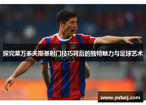 探究莱万多夫斯基射门技巧背后的独特魅力与足球艺术