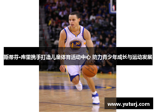 斯蒂芬·库里携手打造儿童体育活动中心 助力青少年成长与运动发展 斯蒂芬·库里携手打造儿童体育活动中心 助力青少年成长与运动发展