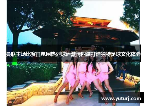 曼联主场比赛日氛围热烈球迷激情四溢打造独特足球文化体验