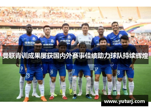 曼联青训成果屡获国内外赛事佳绩助力球队持续辉煌