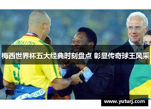 梅西世界杯五大经典时刻盘点 彰显传奇球王风采