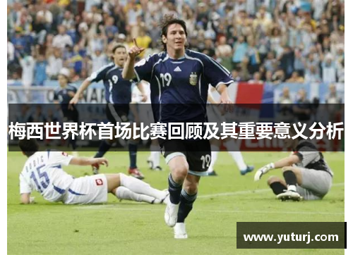 梅西世界杯首场比赛回顾及其重要意义分析